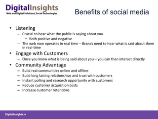 Benefits of social media Listening Crucial to hear what the public is saying about you Both positive and negative The web now operates in real time – Brands need to hear what is said about them in real-time Engage with Customers Once you know what is being said about you – you can then interact directly Community Advantage Build real communities online and offline Build long lasting relationships and trust with customers Instant polling and research opportunity with customers Reduce customer acquisition costs Increase customer retentions 