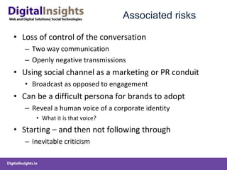 Associated risks  Loss of control of the conversation Two way communication Openly negative transmissions Using social channel as a marketing or PR conduit Broadcast as opposed to engagement  Can be a difficult persona for brands to adopt Reveal a human voice of a corporate identity  What it is that voice?  Starting – and then not following through  Inevitable criticism 