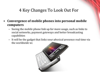 4 Key Changes To Look Out For Convergence of mobile phones into personal mobile computers Seeing the mobile phone link up for more usage, such as links to social networks, payment gateways and better broadcasting capabilities It will be the gadget that links your physical presence real time via the worldwide web. 
