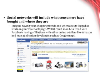 Social networks will include what consumers have bought and where they are  Imagine having your shopping trends and whereabouts logged as feeds on your Facebook page. Well it could soon be a trend with Facebook having affiliations with other online e-tailers like Amazon and map application developers such as Google maps. 