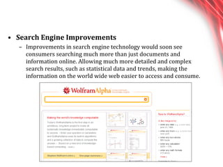 Search Engine Improvements Improvements in search engine technology would soon see consumers searching much more than just documents and information online. Allowing much more detailed and complex search results, such as statistical data and trends, making the information on the world wide web easier to access and consume. 