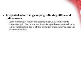 Integrated advertising campaigns linking offline and online assets As consumers get mobile and cosmopolitan, it’s a lot harder to interest or gain their attention. Advertising will soon see much more online mediums linking to offline activation of consumers on ground or at retail outlets 