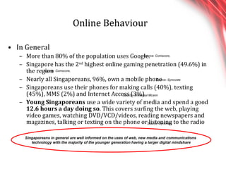 Online Behaviour In General More than 80% of the population uses Google. Singapore has the 2 nd  highest online gaming penetration (49.6%) in the region Nearly all Singaporeans, 96%, own a mobile phone Singaporeans use their phones for making calls (40%), texting (45%), MMS (2%) and Internet Access (3%) Young Singaporeans  use a wide variety of media and spend a good  12.6 hours a day doing so . This covers surfing the web, playing video games, watching DVD/VCD/videos, reading newspapers and magazines, talking or texting on the phone or listening to the radio Singaporeans in general are well informed on the uses of web, new media and communications  technology with the majority of the younger generation having a larger digital mindshare Source: Comscore,  Source: Comscore,  Source: Synovate Source: Universal Mcann Source: Synovate 