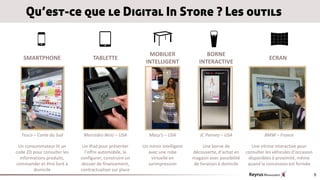 Qu’est-ce que le Digital In Store ? Les outils


                                                           MOBILIER                    BORNE
   SMARTPHONE                      TABLETTE                                                                            ECRAN
                                                          INTELLIGENT               INTERACTIVE




  Tesco – Corée du Sud        Mercedes-Benz – USA           Macy’s – USA            JC Penney – USA                  BMW – France

 Un consommateur lit un       Un iPad pour présenter     Un miroir intelligent        Une borne de             Une vitrine interactive pour
code 2D pour consulter les     l’offre automobile, la      avec une robe         découverte, d’achat en     consulter les véhicules d’occasion
  informations produits,     configurer, construire un       virtuelle en        magasin avec possibilité    disponibles à proximité, même
commander et être livré à    dossier de financement,       surimpression         de livraison à domicile     quand la concession est fermée
        domicile             contractualiser sur place
                                                                                                                                                 9
 