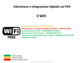 Il WiFi
Conoscenza del cliente – CAPTIVE PORTAL
Costruzione di una relazione diretta col cliente – SOLO AL LOGIN
Vendita assistita sul PDV – WEB MOBILE VERSION
Dati sui device che transitano – TRAMITE DATI WI-FI
Ottimizzazione delle performance scaffale
Buon risultato
Medio risultato
Scarso risultato o limiti
Interazione e integrazione digitale sul PDV
4MOREINFO : paolo.maioli@indeed.it @paolo_mm
 