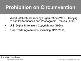 www.policybandwidth.com
Jonathan Band PLLC
Technology Law and Policy
Prohibition on Circumvention
• World Intellectual Property Organization (WIPO) Copyrig
ht and Performances and Phonograms Treaties (1996).
• U.S. Digital Millennium Copyright Act (1998).
• Free Trade Agreements, including TPP (2015).
 