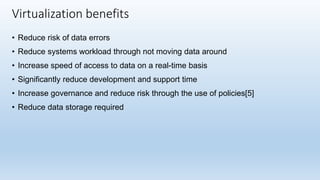 • Reduce risk of data errors
• Reduce systems workload through not moving data around
• Increase speed of access to data on a real-time basis
• Significantly reduce development and support time
• Increase governance and reduce risk through the use of policies[5]
• Reduce data storage required
Virtualization benefits
 