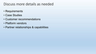 • Requirements
• Case Studies
• Customer recommendations
• Platform vendors
• Partner relationships & capabilities
Discuss more details as needed
 
