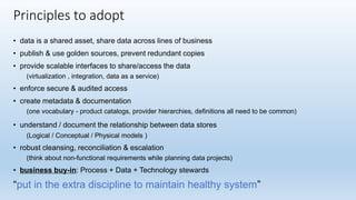 • data is a shared asset, share data across lines of business
• publish & use golden sources, prevent redundant copies
• provide scalable interfaces to share/access the data
(virtualization , integration, data as a service)
• enforce secure & audited access
• create metadata & documentation
(one vocabulary - product catalogs, provider hierarchies, definitions all need to be common)
• understand / document the relationship between data stores
(Logical / Conceptual / Physical models )
• robust cleansing, reconciliation & escalation
(think about non-functional requirements while planning data projects)
• business buy-in: Process + Data + Technology stewards
“put in the extra discipline to maintain healthy system”
Principles to adopt
 