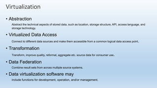 • Abstraction
Abstract the technical aspects of stored data, such as location, storage structure, API, access language, and
storage technology.
• Virtualized Data Access
Connect to different data sources and make them accessible from a common logical data access point.
• Transformation
Transform, improve quality, reformat, aggregate etc. source data for consumer use.
• Data Federation
Combine result sets from across multiple source systems.
• Data virtualization software may
include functions for development, operation, and/or management.
Virtualization
 