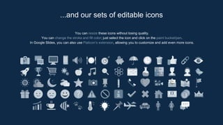 You can resize these icons without losing quality.
You can change the stroke and fill color; just select the icon and click on the paint bucket/pen.
In Google Slides, you can also use Flaticon’s extension, allowing you to customize and add even more icons.
...and our sets of editable icons
 