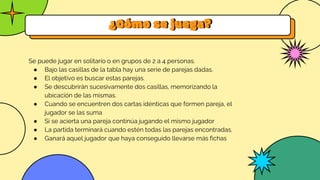 ¿Cómo se juega?
Se puede jugar en solitario o en grupos de 2 a 4 personas.
● Bajo las casillas de la tabla hay una serie de parejas dadas.
● El objetivo es buscar estas parejas.
● Se descubrirán sucesivamente dos casillas, memorizando la
ubicación de las mismas.
● Cuando se encuentren dos cartas idénticas que formen pareja, el
jugador se las suma
● Si se acierta una pareja continúa jugando el mismo jugador
● La partida terminará cuando estén todas las parejas encontradas.
● Ganará aquel jugador que haya conseguido llevarse más fichas
 