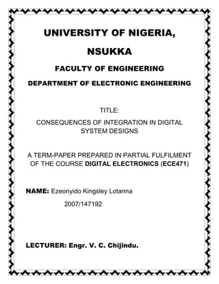 UNIVERSITY OF NIGERIA,

                  NSUKKA
        FACULTY OF ENGINEERING

DEPARTMENT OF ELECTRONIC ENGINEERING



                      TITLE:
   CONSEQUENCES OF INTEGRATION IN DIGITAL
             SYSTEM DESIGNS


A TERM-PAPER PREPARED IN PARTIAL FULFILMENT
 OF THE COURSE DIGITAL ELECTRONICS (ECE471)



NAME: Ezeonyido Kingsley Lotanna

           2007/147192




LECTURER: Engr. V. C. Chijindu.
 