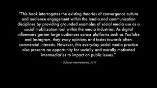 – Cultural Intermediaries, 2017
“This book interrogates the existing theories of convergence culture
and audience engagement within the media and communication
disciplines by providing grounded examples of social media use as a
social mobilization tool within the media industries. As digital
inﬂuencers garner large audiences across platforms such as YouTube
and Instagram, they sway opinions and tastes towards often-
commercial interests. However, this everyday social media practice
also presents an opportunity for socially and morally motivated
intermediaries to impact on public issues.”
 