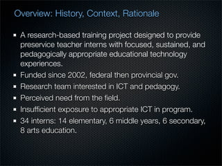 Overview: History, Context, Rationale

 A research-based training project designed to provide
 preservice teacher interns with focused, sustained, and
 pedagogically appropriate educational technology
 experiences.
 Funded since 2002, federal then provincial gov.
 Research team interested in ICT and pedagogy.
 Perceived need from the ﬁeld.
 Insufﬁcient exposure to appropriate ICT in program.
 34 interns: 14 elementary, 6 middle years, 6 secondary,
 8 arts education.