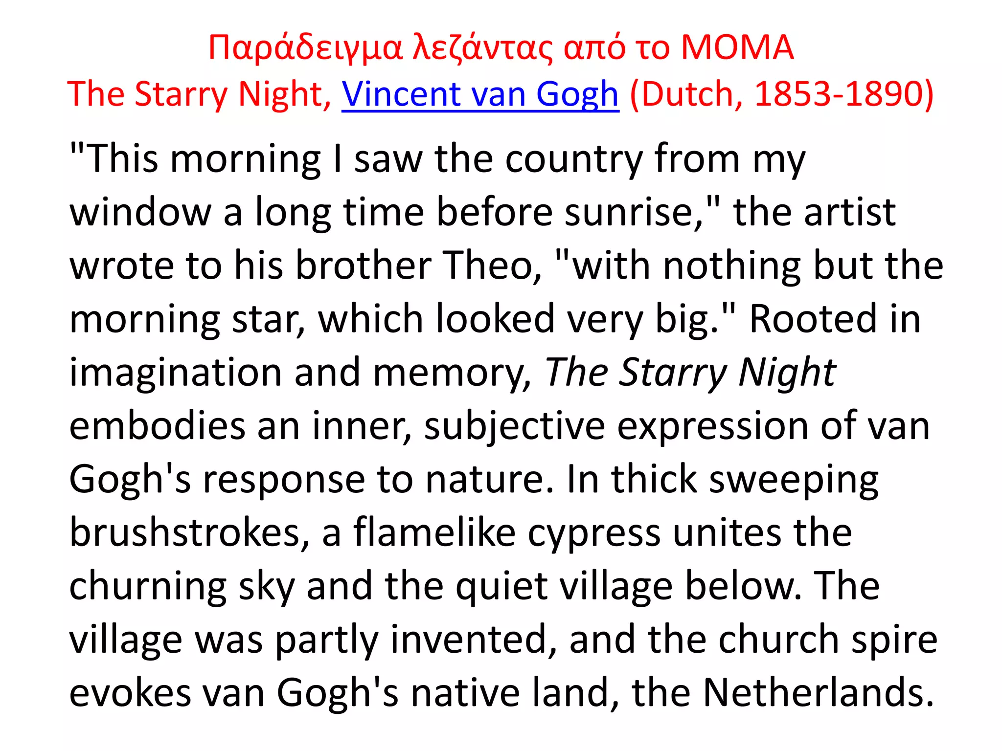 Ραράδειγμα λεηάντασ από το ΜΟΜΑ
The Starry Night, Vincent van Gogh (Dutch, 1853-1890)
"This morning I saw the country from my
window a long time before sunrise," the artist
wrote to his brother Theo, "with nothing but the
morning star, which looked very big." Rooted in
imagination and memory, The Starry Night
embodies an inner, subjective expression of van
Gogh's response to nature. In thick sweeping
brushstrokes, a flamelike cypress unites the
churning sky and the quiet village below. The
village was partly invented, and the church spire
evokes van Gogh's native land, the Netherlands.
 