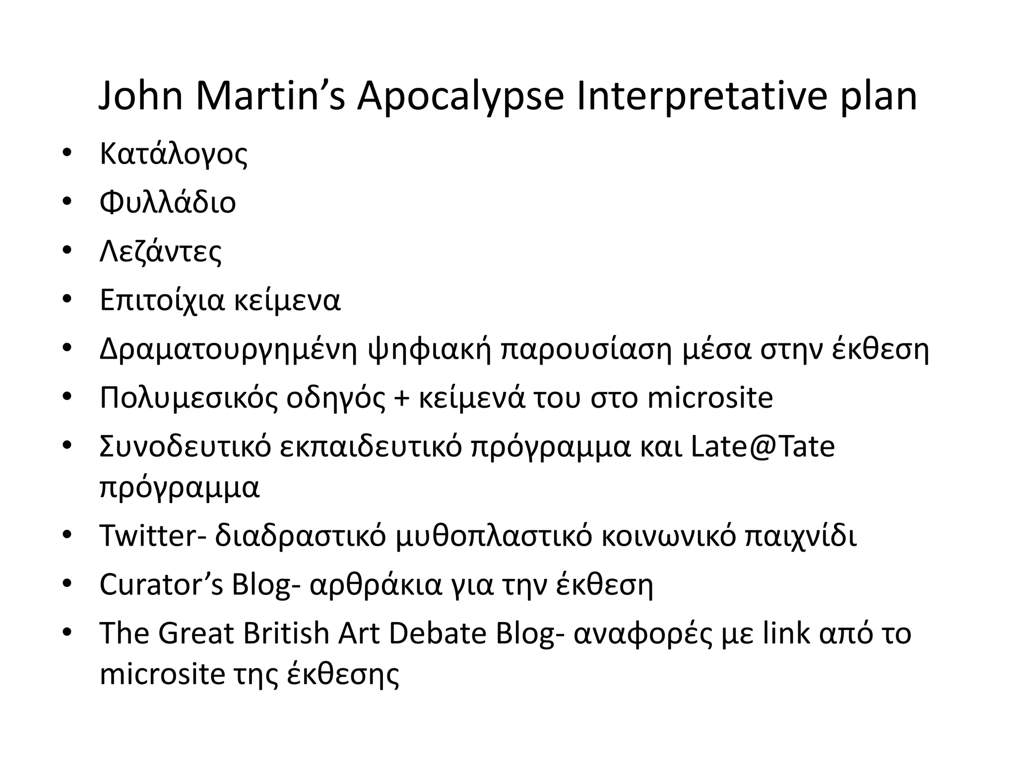 John Martin’s Apocalypse Interpretative plan
• Κατάλογοσ
• Φυλλάδιο
• Λεηάντεσ
• Επιτοίχια κείμενα
• Δραματουργθμζνθ ψθφιακι παρουςίαςθ μζςα ςτθν ζκκεςθ
• Ρολυμεςικόσ οδθγόσ + κείμενά του ςτο microsite
• Συνοδευτικό εκπαιδευτικό πρόγραμμα και Late@Tate
  πρόγραμμα
• Twitter- διαδραςτικό μυκοπλαςτικό κοινωνικό παιχνίδι
• Curator’s Blog- αρκράκια για τθν ζκκεςθ
• The Great British Art Debate Blog- αναφορζσ με link από το
  microsite τθσ ζκκεςθσ
 
