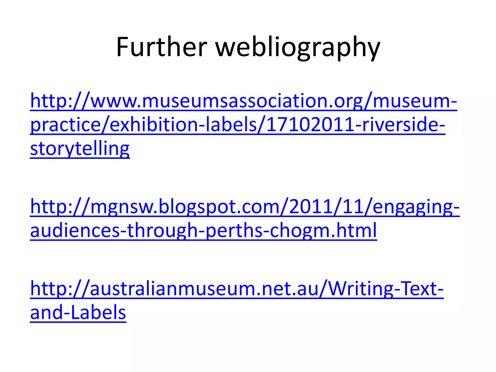 Further webliography
http://www.museumsassociation.org/museum-
practice/exhibition-labels/17102011-riverside-
storytelling

http://mgnsw.blogspot.com/2011/11/engaging-
audiences-through-perths-chogm.html

http://australianmuseum.net.au/Writing-Text-
and-Labels
 