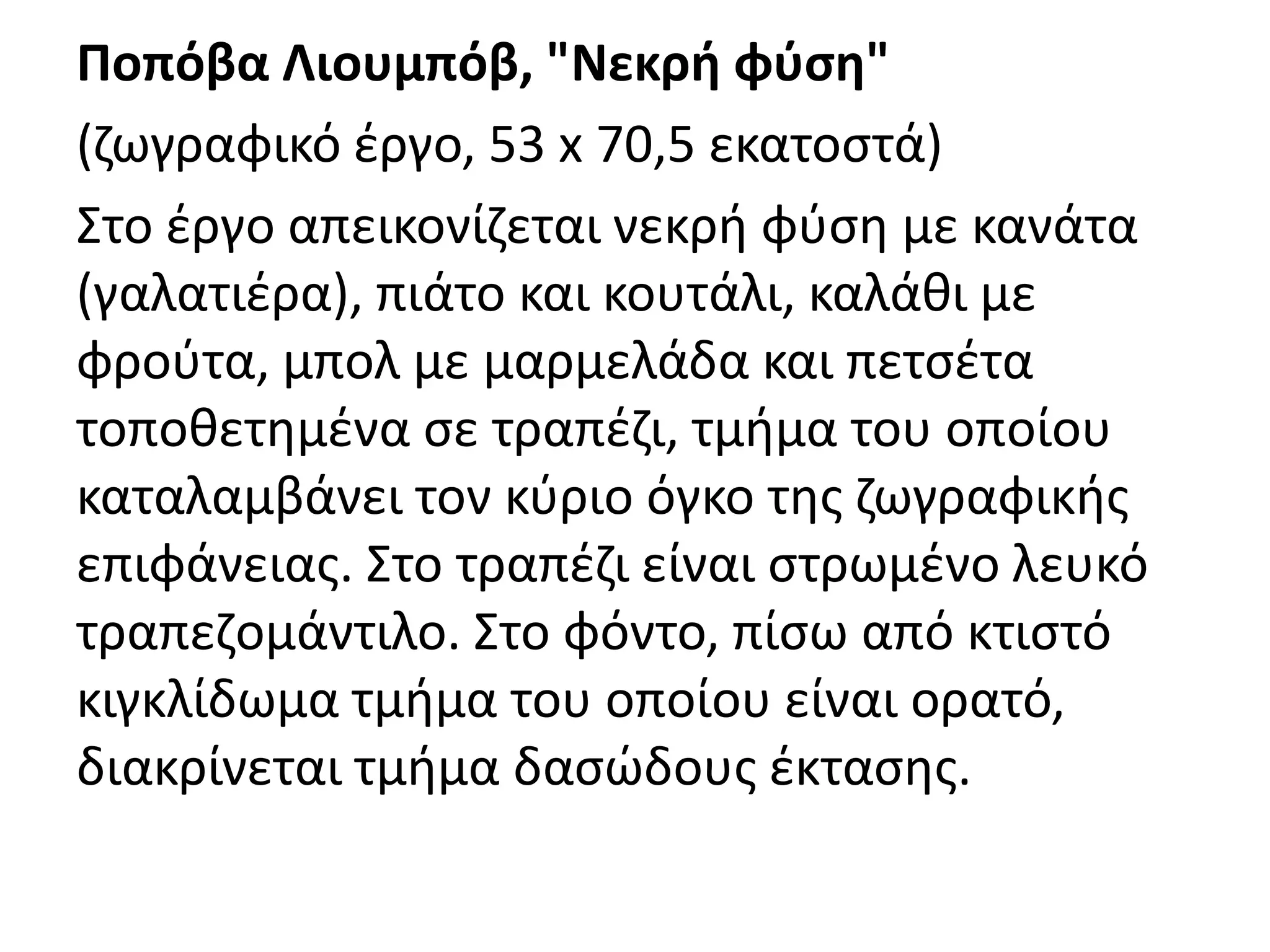 Ποπόβα Λιουμπόβ, "Νεκρι φφςθ"
(ηωγραφικό ζργο, 53 x 70,5 εκατοςτά)
Στο ζργο απεικονίηεται νεκρι φφςθ με κανάτα
(γαλατιζρα), πιάτο και κουτάλι, καλάκι με
φροφτα, μπολ με μαρμελάδα και πετςζτα
τοποκετθμζνα ςε τραπζηι, τμιμα του οποίου
καταλαμβάνει τον κφριο όγκο τθσ ηωγραφικισ
επιφάνειασ. Στο τραπζηι είναι ςτρωμζνο λευκό
τραπεηομάντιλο. Στο φόντο, πίςω από κτιςτό
κιγκλίδωμα τμιμα του οποίου είναι ορατό,
διακρίνεται τμιμα δαςϊδουσ ζκταςθσ.
 