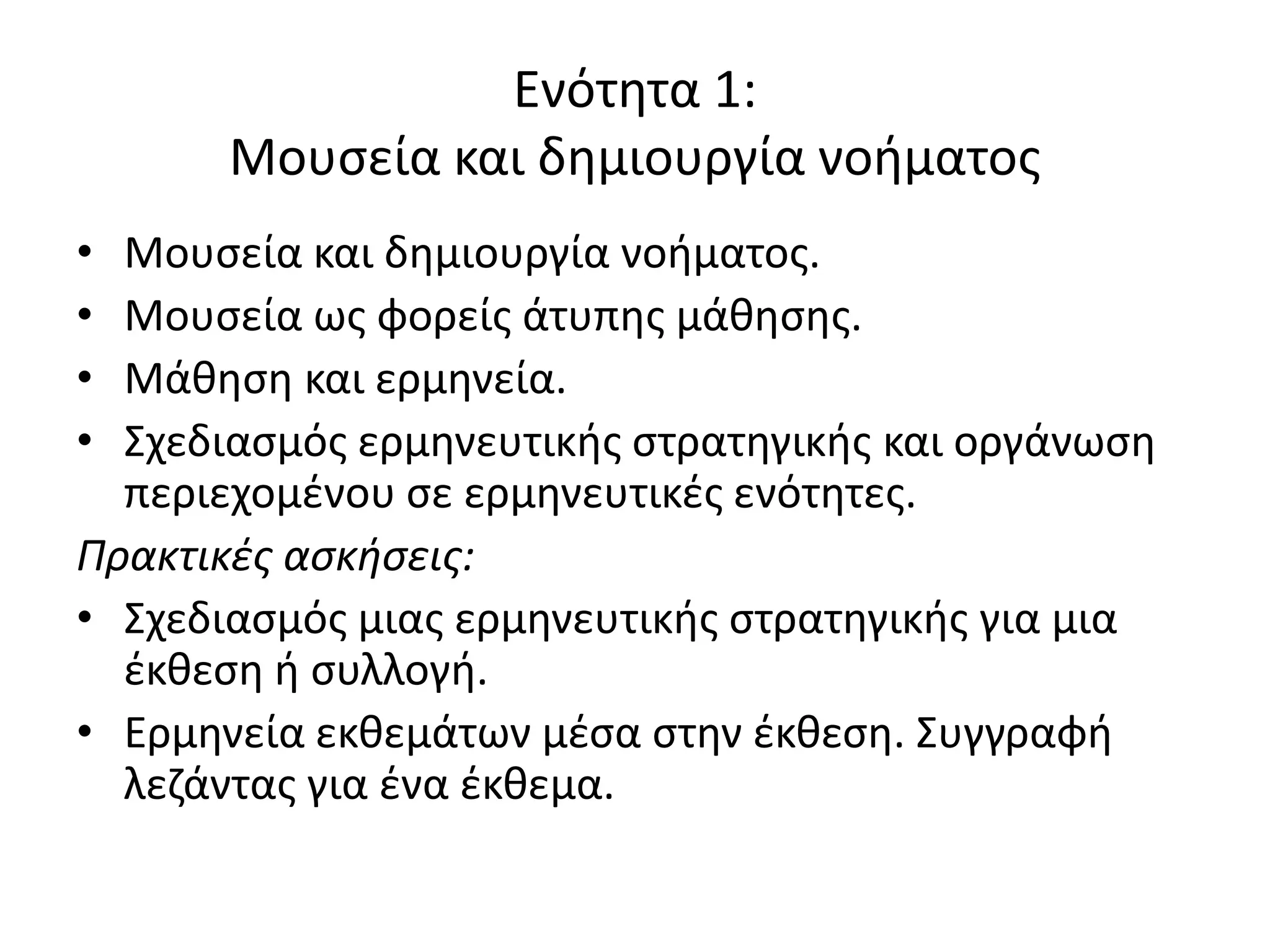 Ενότθτα 1:
       Μουςεία και δθμιουργία νοιματοσ
• Μουςεία και δθμιουργία νοιματοσ.
• Μουςεία ωσ φορείσ άτυπθσ μάκθςθσ.
• Mάκθςθ και ερμθνεία.
• Σχεδιαςμόσ ερμθνευτικισ ςτρατθγικισ και οργάνωςθ
  περιεχομζνου ςε ερμθνευτικζσ ενότθτεσ.
Πρακτικές ασκήσεις:
• Σχεδιαςμόσ μιασ ερμθνευτικισ ςτρατθγικισ για μια
  ζκκεςθ ι ςυλλογι.
• Ερμθνεία εκκεμάτων μζςα ςτθν ζκκεςθ. Συγγραφι
  λεηάντασ για ζνα ζκκεμα.
 