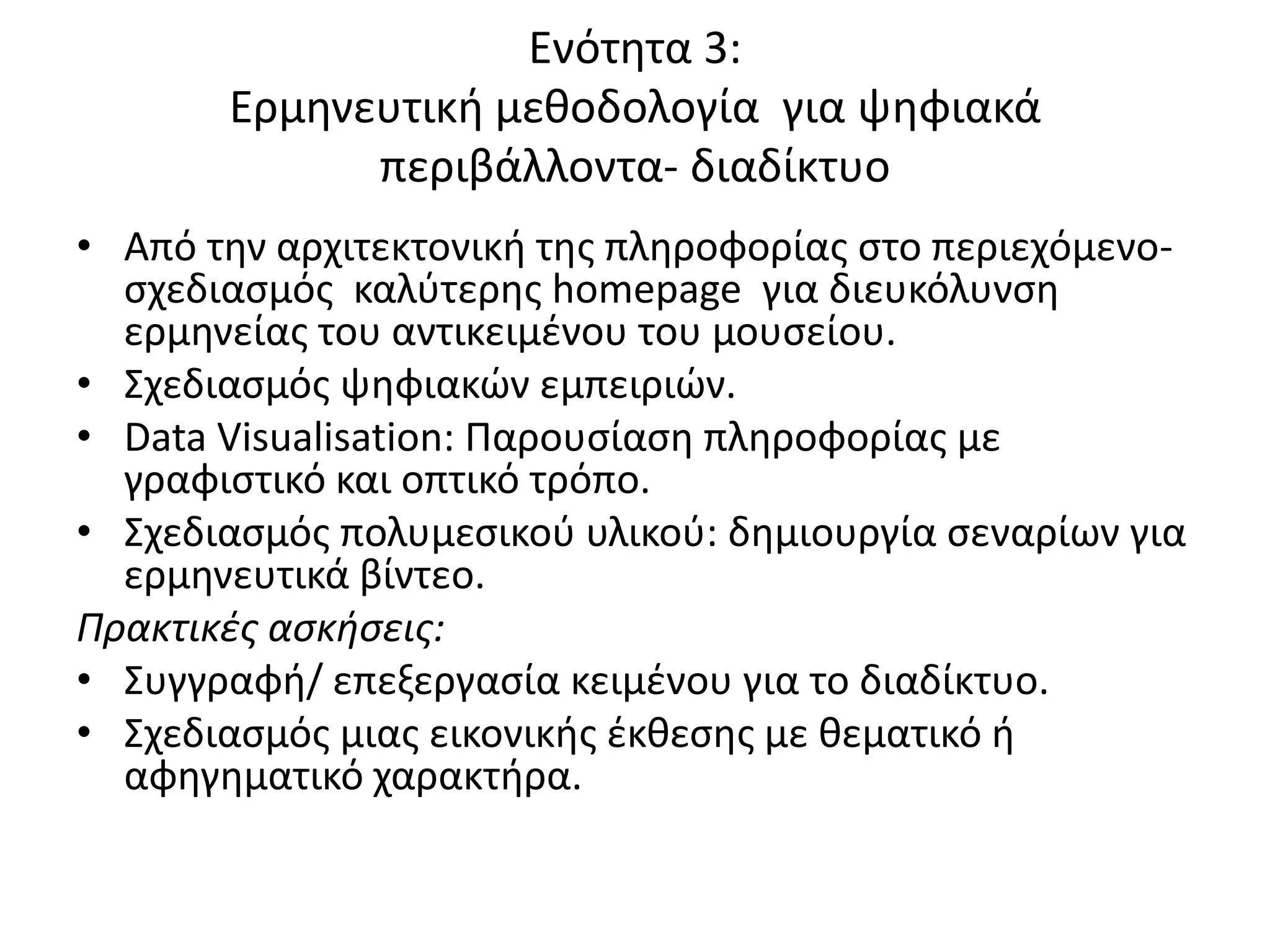 Ενότθτα 3:
       Ερμθνευτικι μεκοδολογία για ψθφιακά
             περιβάλλοντα- διαδίκτυο
• Από τθν αρχιτεκτονικι τθσ πλθροφορίασ ςτο περιεχόμενο-
  ςχεδιαςμόσ καλφτερθσ homepage για διευκόλυνςθ
  ερμθνείασ του αντικειμζνου του μουςείου.
• Σχεδιαςμόσ ψθφιακϊν εμπειριϊν.
• Data Visualisation: Ραρουςίαςθ πλθροφορίασ με
  γραφιςτικό και οπτικό τρόπο.
• Σχεδιαςμόσ πολυμεςικοφ υλικοφ: δθμιουργία ςεναρίων για
  ερμθνευτικά βίντεο.
Πρακτικές ασκήσεις:
• Συγγραφι/ επεξεργαςία κειμζνου για το διαδίκτυο.
• Σχεδιαςμόσ μιασ εικονικισ ζκκεςθσ με κεματικό ι
  αφθγθματικό χαρακτιρα.
 