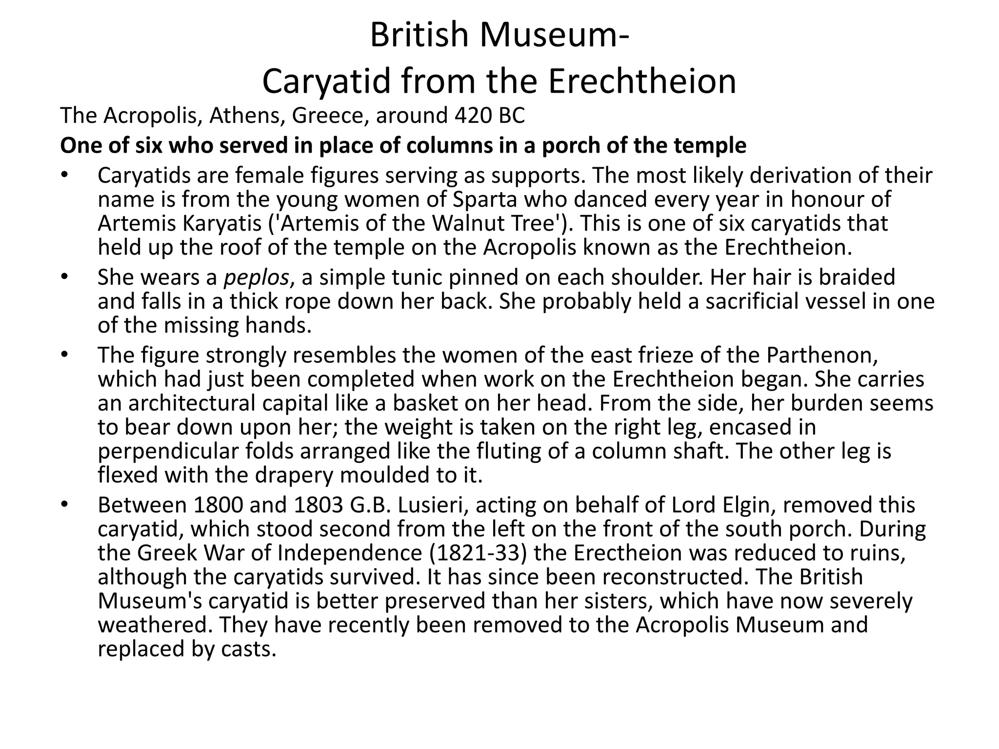 Βritish Museum-
                    Caryatid from the Erechtheion
The Acropolis, Athens, Greece, around 420 BC
One of six who served in place of columns in a porch of the temple
• Caryatids are female figures serving as supports. The most likely derivation of their
   name is from the young women of Sparta who danced every year in honour of
   Artemis Karyatis ('Artemis of the Walnut Tree'). This is one of six caryatids that
   held up the roof of the temple on the Acropolis known as the Erechtheion.
• She wears a peplos, a simple tunic pinned on each shoulder. Her hair is braided
   and falls in a thick rope down her back. She probably held a sacrificial vessel in one
   of the missing hands.
• The figure strongly resembles the women of the east frieze of the Parthenon,
   which had just been completed when work on the Erechtheion began. She carries
   an architectural capital like a basket on her head. From the side, her burden seems
   to bear down upon her; the weight is taken on the right leg, encased in
   perpendicular folds arranged like the fluting of a column shaft. The other leg is
   flexed with the drapery moulded to it.
• Between 1800 and 1803 G.B. Lusieri, acting on behalf of Lord Elgin, removed this
   caryatid, which stood second from the left on the front of the south porch. During
   the Greek War of Independence (1821-33) the Erectheion was reduced to ruins,
   although the caryatids survived. It has since been reconstructed. The British
   Museum's caryatid is better preserved than her sisters, which have now severely
   weathered. They have recently been removed to the Acropolis Museum and
   replaced by casts.
 