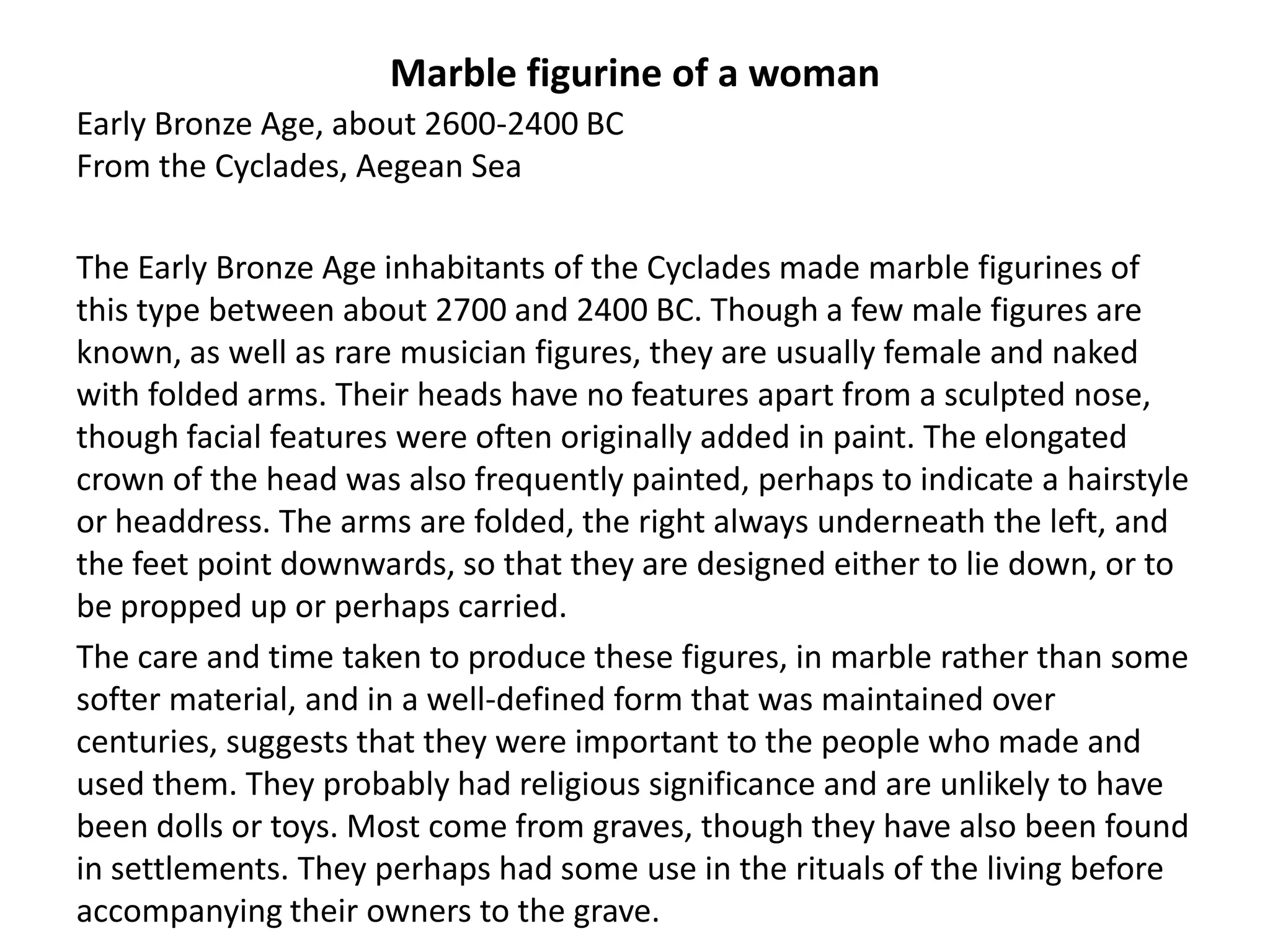 Marble figurine of a woman
Early Bronze Age, about 2600-2400 BC
From the Cyclades, Aegean Sea

The Early Bronze Age inhabitants of the Cyclades made marble figurines of
this type between about 2700 and 2400 BC. Though a few male figures are
known, as well as rare musician figures, they are usually female and naked
with folded arms. Their heads have no features apart from a sculpted nose,
though facial features were often originally added in paint. The elongated
crown of the head was also frequently painted, perhaps to indicate a hairstyle
or headdress. The arms are folded, the right always underneath the left, and
the feet point downwards, so that they are designed either to lie down, or to
be propped up or perhaps carried.
The care and time taken to produce these figures, in marble rather than some
softer material, and in a well-defined form that was maintained over
centuries, suggests that they were important to the people who made and
used them. They probably had religious significance and are unlikely to have
been dolls or toys. Most come from graves, though they have also been found
in settlements. They perhaps had some use in the rituals of the living before
accompanying their owners to the grave.
 