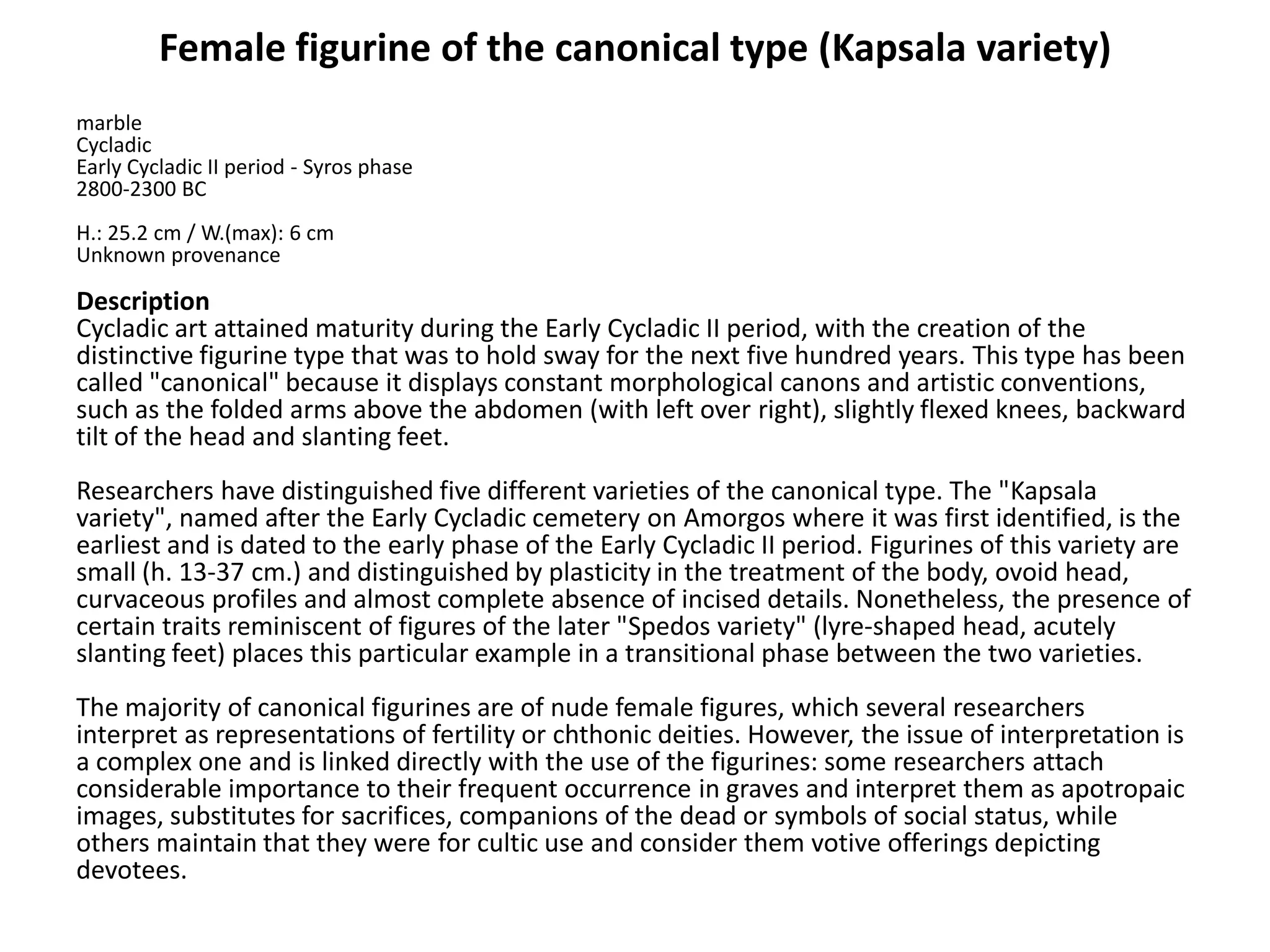 Female figurine of the canonical type (Kapsala variety)
marble
Cycladic
Early Cycladic II period - Syros phase
2800-2300 BC
H.: 25.2 cm / W.(max): 6 cm
Unknown provenance

Description
Cycladic art attained maturity during the Early Cycladic II period, with the creation of the
distinctive figurine type that was to hold sway for the next five hundred years. This type has been
called "canonical" because it displays constant morphological canons and artistic conventions,
such as the folded arms above the abdomen (with left over right), slightly flexed knees, backward
tilt of the head and slanting feet.
Researchers have distinguished five different varieties of the canonical type. The "Kapsala
variety", named after the Early Cycladic cemetery on Amorgos where it was first identified, is the
earliest and is dated to the early phase of the Early Cycladic II period. Figurines of this variety are
small (h. 13-37 cm.) and distinguished by plasticity in the treatment of the body, ovoid head,
curvaceous profiles and almost complete absence of incised details. Nonetheless, the presence of
certain traits reminiscent of figures of the later "Spedos variety" (lyre-shaped head, acutely
slanting feet) places this particular example in a transitional phase between the two varieties.
The majority of canonical figurines are of nude female figures, which several researchers
interpret as representations of fertility or chthonic deities. However, the issue of interpretation is
a complex one and is linked directly with the use of the figurines: some researchers attach
considerable importance to their frequent occurrence in graves and interpret them as apotropaic
images, substitutes for sacrifices, companions of the dead or symbols of social status, while
others maintain that they were for cultic use and consider them votive offerings depicting
devotees.
 