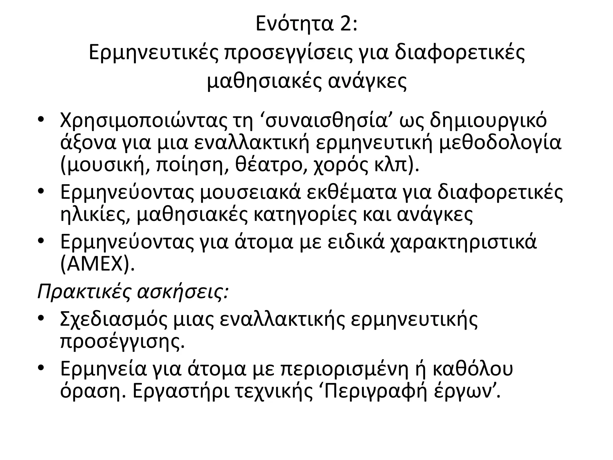 Ενότθτα 2:
    Ερμθνευτικζσ προςεγγίςεισ για διαφορετικζσ
               μακθςιακζσ ανάγκεσ
• Χρθςιμοποιϊντασ τθ ‘ςυναιςκθςία’ ωσ δθμιουργικό
  άξονα για μια εναλλακτικι ερμθνευτικι μεκοδολογία
  (μουςικι, ποίθςθ, κζατρο, χορόσ κλπ).
• Ερμθνεφοντασ μουςειακά εκκζματα για διαφορετικζσ
  θλικίεσ, μακθςιακζσ κατθγορίεσ και ανάγκεσ
• Ερμθνεφοντασ για άτομα με ειδικά χαρακτθριςτικά
  (ΑΜΕΧ).
Πρακτικές ασκήσεις:
• Σχεδιαςμόσ μιασ εναλλακτικισ ερμθνευτικισ
  προςζγγιςθσ.
• Ερμθνεία για άτομα με περιοριςμζνθ ι κακόλου
  όραςθ. Εργαςτιρι τεχνικισ ‘Ρεριγραφι ζργων’.
 