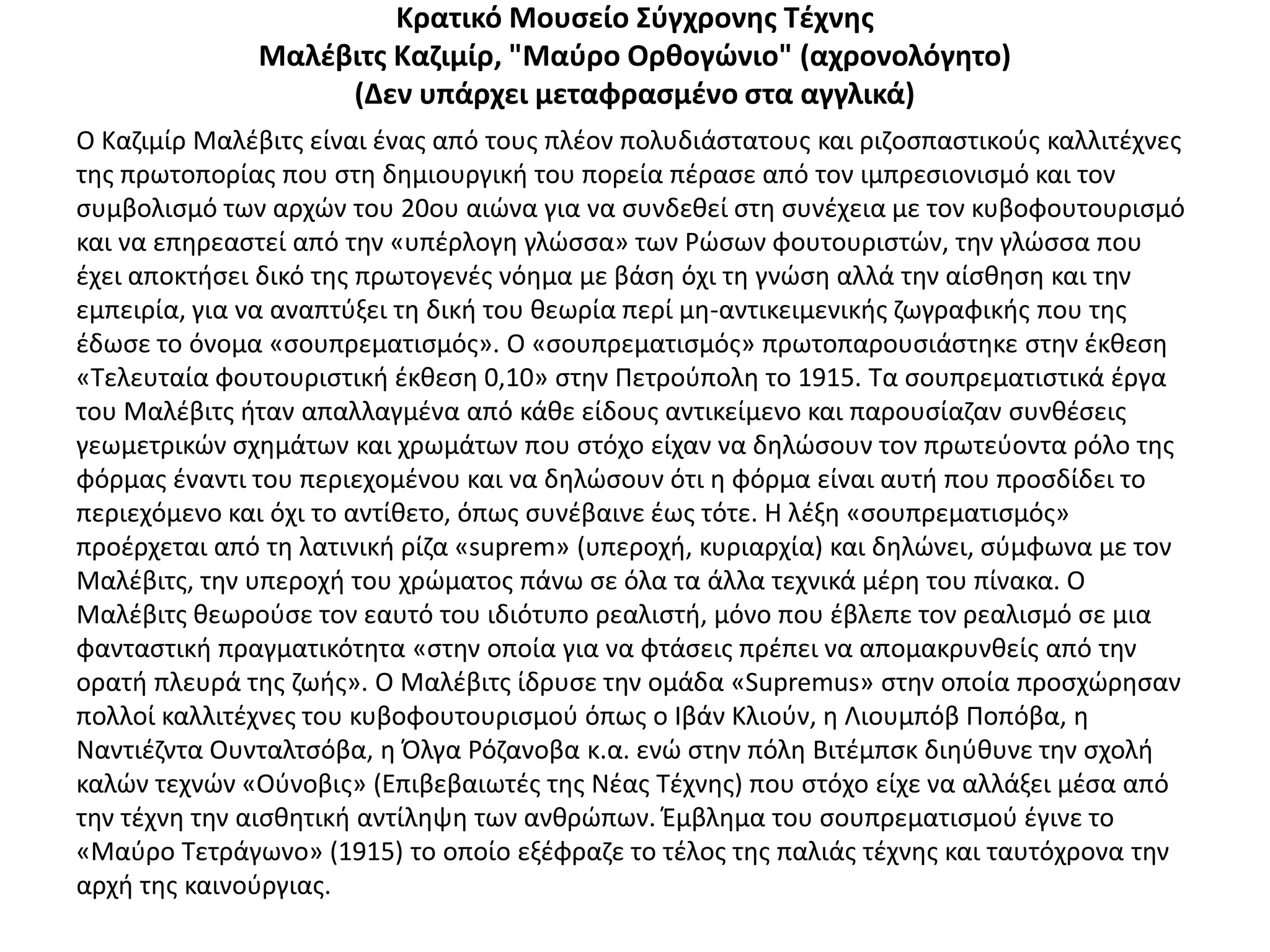 Κρατικό Μουςείο Σφγχρονθσ Τζχνθσ
              Μαλζβιτσ Καηιμίρ, "Μαφρο Ορκογώνιο" (αχρονολόγθτο)
                   (Δεν υπάρχει μεταφραςμζνο ςτα αγγλικά)
Ο Καηιμίρ Μαλζβιτσ είναι ζνασ από τουσ πλζον πολυδιάςτατουσ και ριηοςπαςτικοφσ καλλιτζχνεσ
τθσ πρωτοπορίασ που ςτθ δθμιουργικι του πορεία πζραςε από τον ιμπρεςιονιςμό και τον
ςυμβολιςμό των αρχϊν του 20ου αιϊνα για να ςυνδεκεί ςτθ ςυνζχεια με τον κυβοφουτουριςμό
και να επθρεαςτεί από τθν «υπζρλογθ γλϊςςα» των ΢ϊςων φουτουριςτϊν, τθν γλϊςςα που
ζχει αποκτιςει δικό τθσ πρωτογενζσ νόθμα με βάςθ όχι τθ γνϊςθ αλλά τθν αίςκθςθ και τθν
εμπειρία, για να αναπτφξει τθ δικι του κεωρία περί μθ-αντικειμενικισ ηωγραφικισ που τθσ
ζδωςε το όνομα «ςουπρεματιςμόσ». Ο «ςουπρεματιςμόσ» πρωτοπαρουςιάςτθκε ςτθν ζκκεςθ
«Τελευταία φουτουριςτικι ζκκεςθ 0,10» ςτθν Ρετροφπολθ το 1915. Τα ςουπρεματιςτικά ζργα
του Μαλζβιτσ ιταν απαλλαγμζνα από κάκε είδουσ αντικείμενο και παρουςίαηαν ςυνκζςεισ
γεωμετρικϊν ςχθμάτων και χρωμάτων που ςτόχο είχαν να δθλϊςουν τον πρωτεφοντα ρόλο τθσ
φόρμασ ζναντι του περιεχομζνου και να δθλϊςουν ότι θ φόρμα είναι αυτι που προςδίδει το
περιεχόμενο και όχι το αντίκετο, όπωσ ςυνζβαινε ζωσ τότε. Θ λζξθ «ςουπρεματιςμόσ»
προζρχεται από τθ λατινικι ρίηα «suprem» (υπεροχι, κυριαρχία) και δθλϊνει, ςφμφωνα με τον
Μαλζβιτσ, τθν υπεροχι του χρϊματοσ πάνω ςε όλα τα άλλα τεχνικά μζρθ του πίνακα. Ο
Μαλζβιτσ κεωροφςε τον εαυτό του ιδιότυπο ρεαλιςτι, μόνο που ζβλεπε τον ρεαλιςμό ςε μια
φανταςτικι πραγματικότθτα «ςτθν οποία για να φτάςεισ πρζπει να απομακρυνκείσ από τθν
ορατι πλευρά τθσ ηωισ». Ο Μαλζβιτσ ίδρυςε τθν ομάδα «Supremus» ςτθν οποία προςχϊρθςαν
πολλοί καλλιτζχνεσ του κυβοφουτουριςμοφ όπωσ ο Λβάν Κλιοφν, θ Λιουμπόβ Ροπόβα, θ
Ναντιζηντα Ουνταλτςόβα, θ Πλγα ΢όηανοβα κ.α. ενϊ ςτθν πόλθ Βιτζμπςκ διθφκυνε τθν ςχολι
καλϊν τεχνϊν «Οφνοβισ» (Επιβεβαιωτζσ τθσ Νζασ Τζχνθσ) που ςτόχο είχε να αλλάξει μζςα από
τθν τζχνθ τθν αιςκθτικι αντίλθψθ των ανκρϊπων. Ζμβλθμα του ςουπρεματιςμοφ ζγινε το
«Μαφρο Τετράγωνο» (1915) το οποίο εξζφραηε το τζλοσ τθσ παλιάσ τζχνθσ και ταυτόχρονα τθν
αρχι τθσ καινοφργιασ.
 