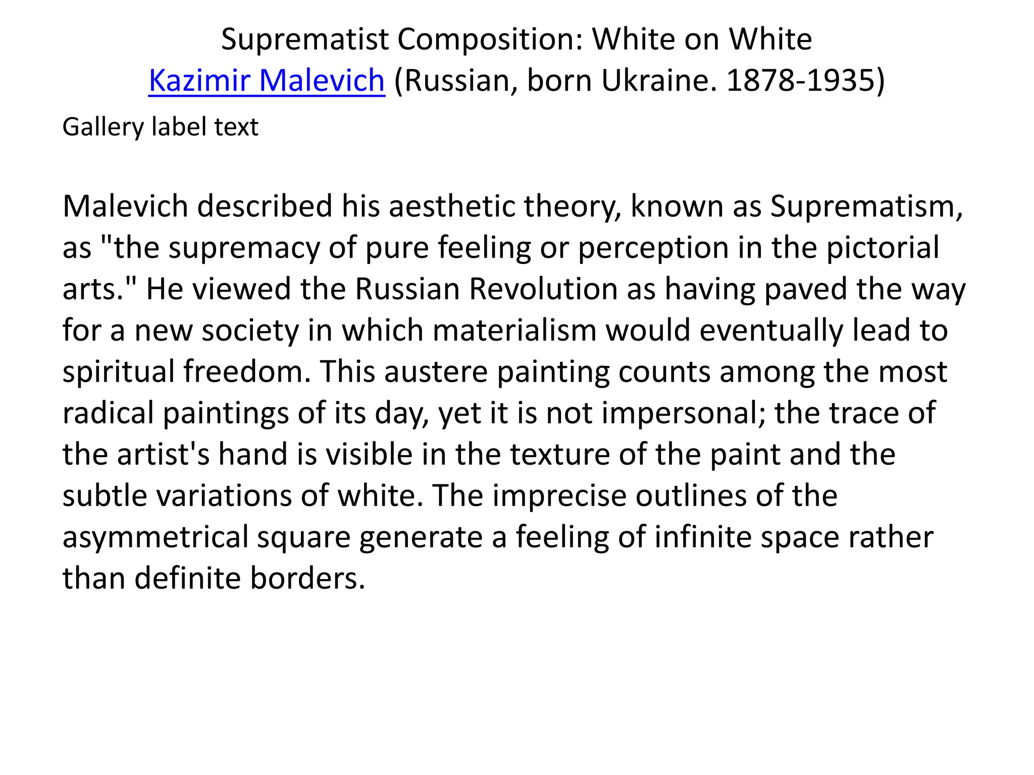 Suprematist Composition: White on White
       Kazimir Malevich (Russian, born Ukraine. 1878-1935)
Gallery label text

Malevich described his aesthetic theory, known as Suprematism,
as "the supremacy of pure feeling or perception in the pictorial
arts." He viewed the Russian Revolution as having paved the way
for a new society in which materialism would eventually lead to
spiritual freedom. This austere painting counts among the most
radical paintings of its day, yet it is not impersonal; the trace of
the artist's hand is visible in the texture of the paint and the
subtle variations of white. The imprecise outlines of the
asymmetrical square generate a feeling of infinite space rather
than definite borders.
 