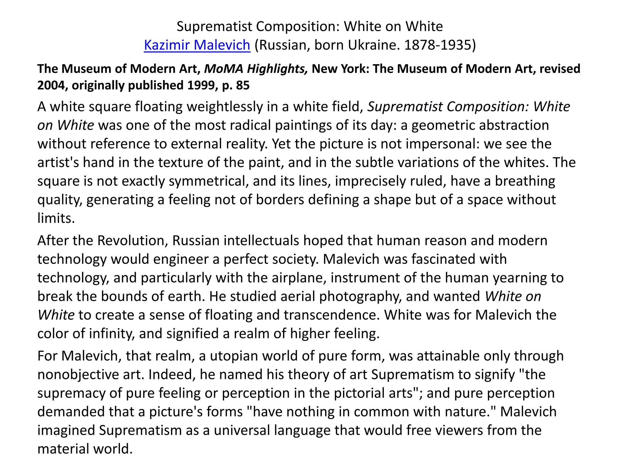 Suprematist Composition: White on White
                 Kazimir Malevich (Russian, born Ukraine. 1878-1935)
The Museum of Modern Art, MoMA Highlights, New York: The Museum of Modern Art, revised
2004, originally published 1999, p. 85
A white square floating weightlessly in a white field, Suprematist Composition: White
on White was one of the most radical paintings of its day: a geometric abstraction
without reference to external reality. Yet the picture is not impersonal: we see the
artist's hand in the texture of the paint, and in the subtle variations of the whites. The
square is not exactly symmetrical, and its lines, imprecisely ruled, have a breathing
quality, generating a feeling not of borders defining a shape but of a space without
limits.
After the Revolution, Russian intellectuals hoped that human reason and modern
technology would engineer a perfect society. Malevich was fascinated with
technology, and particularly with the airplane, instrument of the human yearning to
break the bounds of earth. He studied aerial photography, and wanted White on
White to create a sense of floating and transcendence. White was for Malevich the
color of infinity, and signified a realm of higher feeling.
For Malevich, that realm, a utopian world of pure form, was attainable only through
nonobjective art. Indeed, he named his theory of art Suprematism to signify "the
supremacy of pure feeling or perception in the pictorial arts"; and pure perception
demanded that a picture's forms "have nothing in common with nature." Malevich
imagined Suprematism as a universal language that would free viewers from the
material world.
 