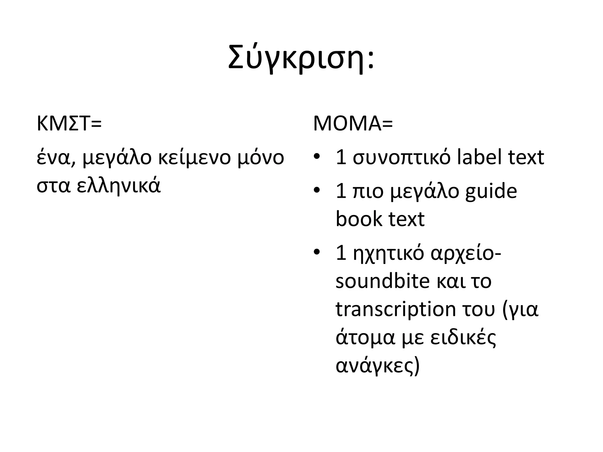 Σφγκριςθ:
ΚΜΣΤ=                      ΜΟΜΑ=
ζνα, μεγάλο κείμενο μόνο   • 1 ςυνοπτικό label text
ςτα ελλθνικά               • 1 πιο μεγάλο guide
                             book text
                           • 1 θχθτικό αρχείο-
                             soundbite και το
                             transcription του (για
                             άτομα με ειδικζσ
                             ανάγκεσ)
 