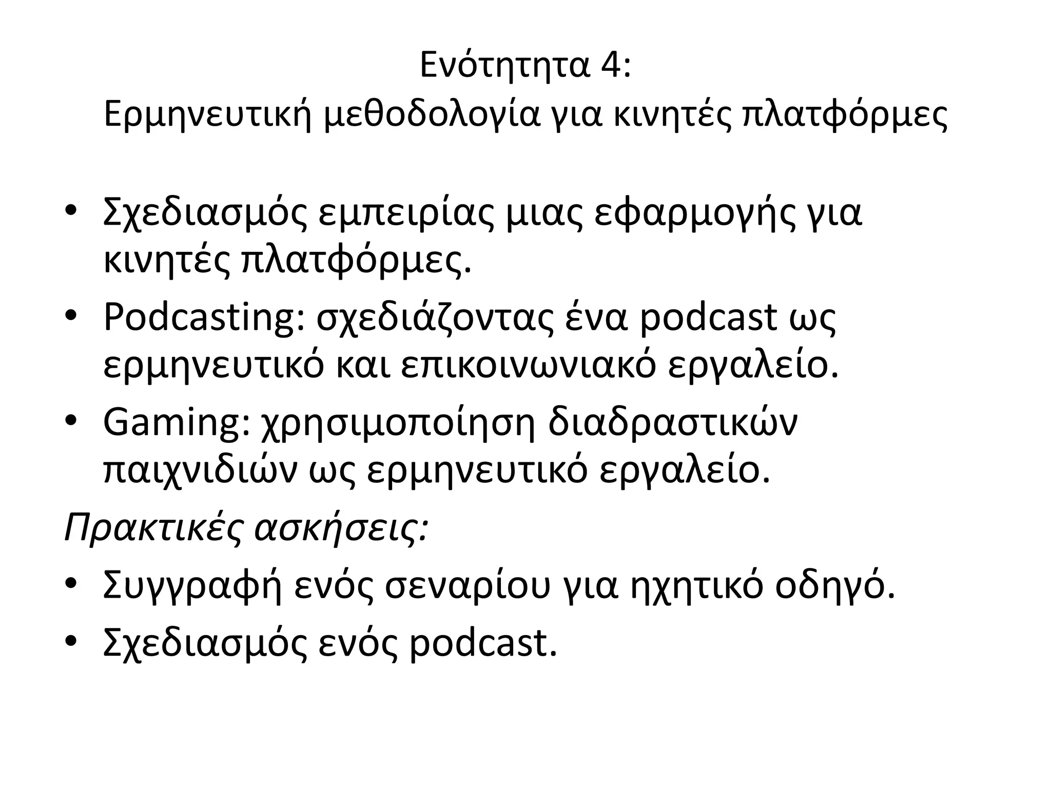 Ενότθτθτα 4:
  Ερμθνευτικι μεκοδολογία για κινθτζσ πλατφόρμεσ

• Σχεδιαςμόσ εμπειρίασ μιασ εφαρμογισ για
  κινθτζσ πλατφόρμεσ.
• Podcasting: ςχεδιάηοντασ ζνα podcast ωσ
  ερμθνευτικό και επικοινωνιακό εργαλείο.
• Gaming: χρθςιμοποίθςθ διαδραςτικϊν
  παιχνιδιϊν ωσ ερμθνευτικό εργαλείο.
Πρακτικές ασκήσεις:
• Συγγραφι ενόσ ςεναρίου για θχθτικό οδθγό.
• Σχεδιαςμόσ ενόσ podcast.
 