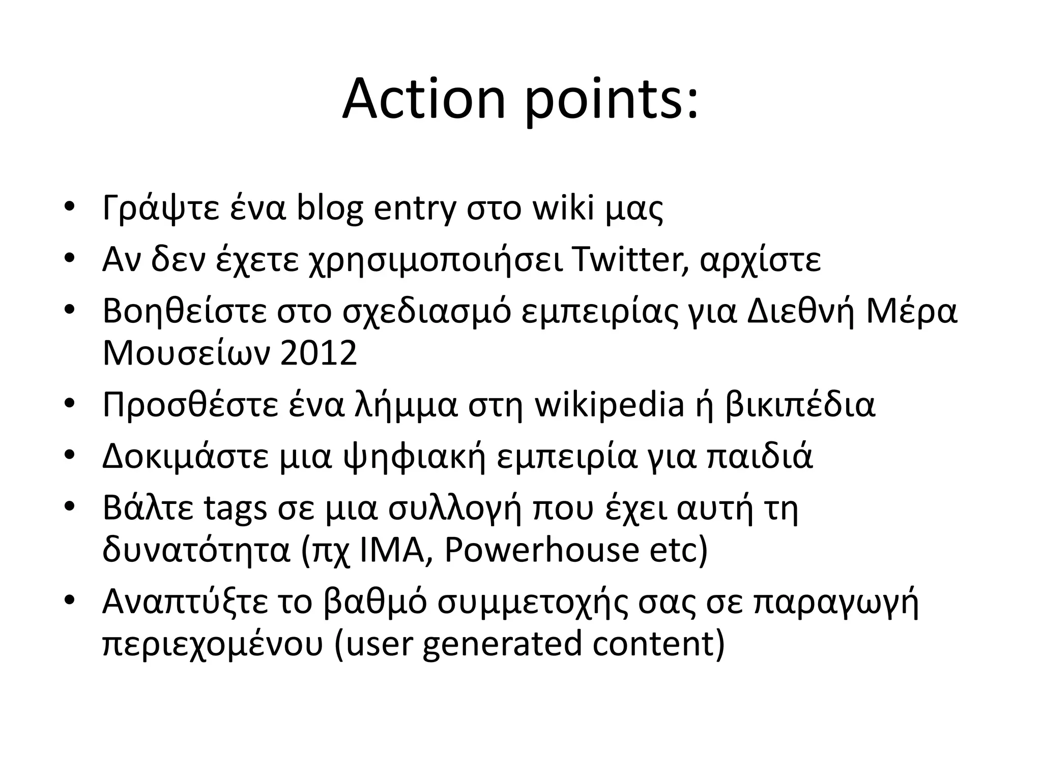 Αction points:
• Γράψτε ζνα blog entry ςτο wiki μασ
• Αν δεν ζχετε χρθςιμοποιιςει Twitter, αρχίςτε
• Βοθκείςτε ςτο ςχεδιαςμό εμπειρίασ για Διεκνι Μζρα
  Μουςείων 2012
• Ρροςκζςτε ζνα λιμμα ςτθ wikipedia ι βικιπζδια
• Δοκιμάςτε μια ψθφιακι εμπειρία για παιδιά
• Βάλτε tags ςε μια ςυλλογι που ζχει αυτι τθ
  δυνατότθτα (πχ ΛΜΑ, Powerhouse etc)
• Αναπτφξτε το βακμό ςυμμετοχισ ςασ ςε παραγωγι
  περιεχομζνου (user generated content)
 