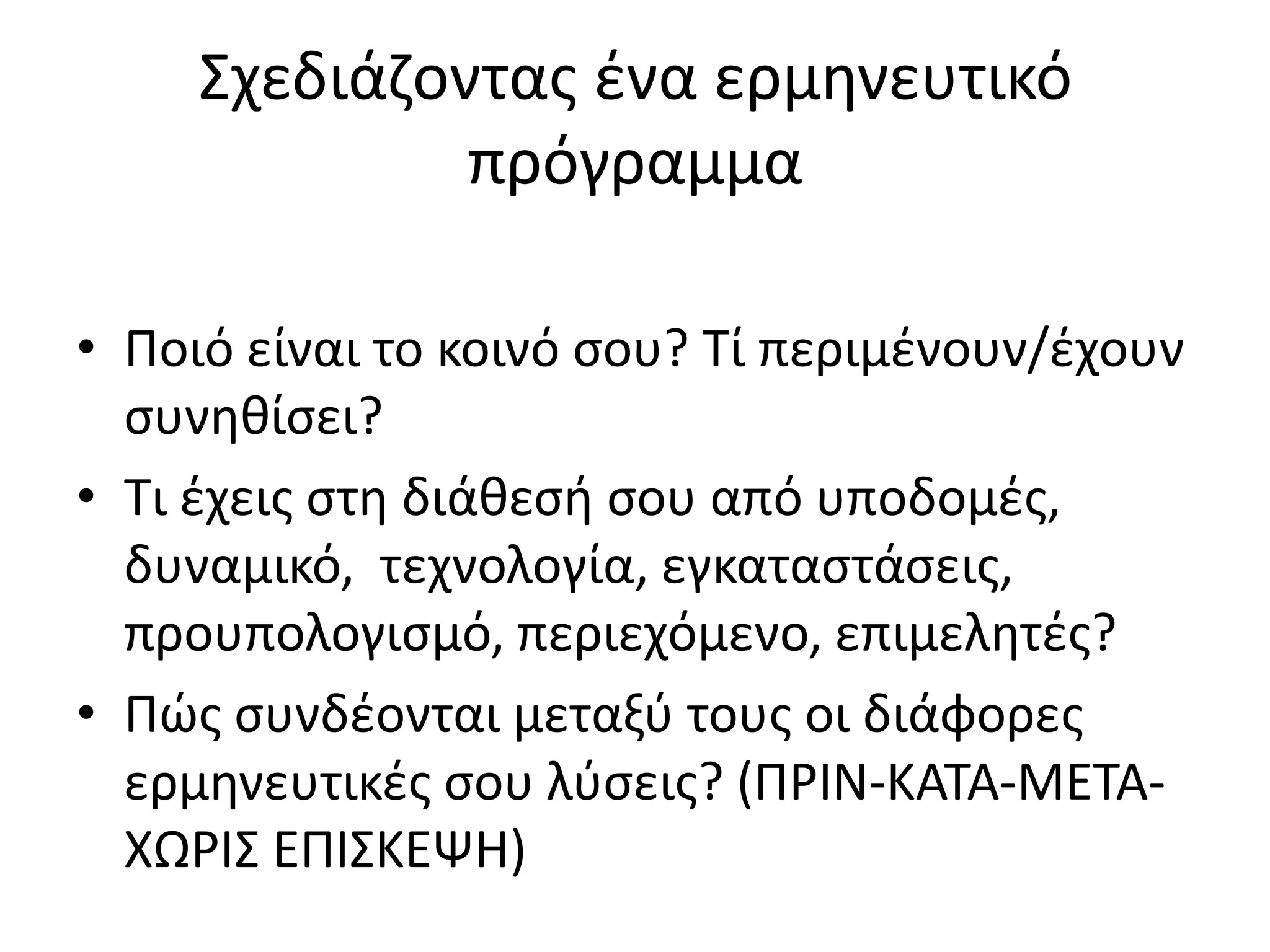 Σχεδιάηοντασ ζνα ερμθνευτικό
              πρόγραμμα

• Ροιό είναι το κοινό ςου? Τί περιμζνουν/ζχουν
  ςυνθκίςει?
• Τι ζχεισ ςτθ διάκεςι ςου από υποδομζσ,
  δυναμικό, τεχνολογία, εγκαταςτάςεισ,
  προυπολογιςμό, περιεχόμενο, επιμελθτζσ?
• Ρϊσ ςυνδζονται μεταξφ τουσ οι διάφορεσ
  ερμθνευτικζσ ςου λφςεισ? (Ρ΢ΛΝ-ΚΑΤΑ-ΜΕΤΑ-
  ΧΩ΢ΛΣ ΕΡΛΣΚΕΨΘ)
 