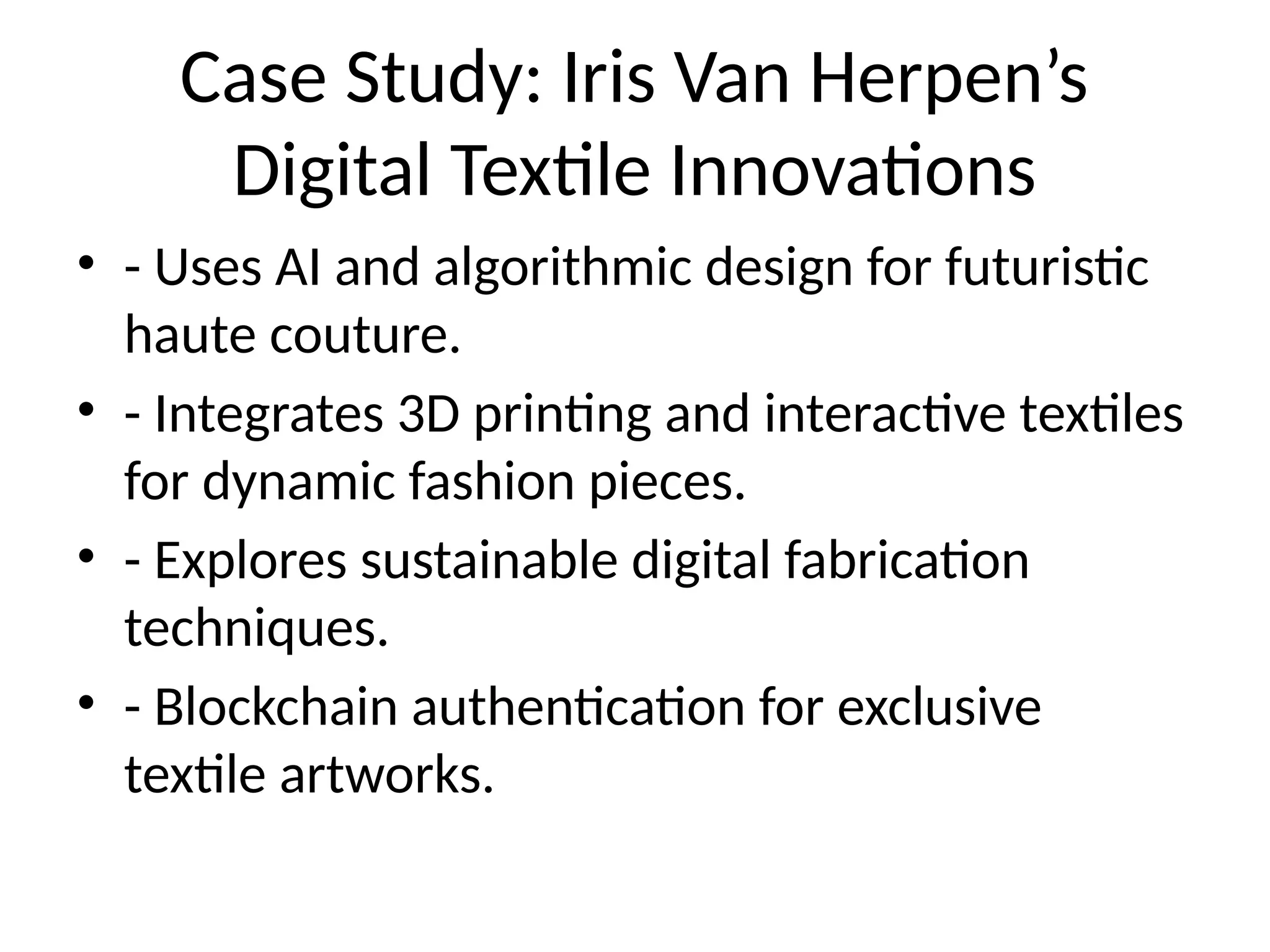 Case Study: Iris Van Herpen’s
Digital Textile Innovations
• - Uses AI and algorithmic design for futuristic
haute couture.
• - Integrates 3D printing and interactive textiles
for dynamic fashion pieces.
• - Explores sustainable digital fabrication
techniques.
• - Blockchain authentication for exclusive
textile artworks.
 