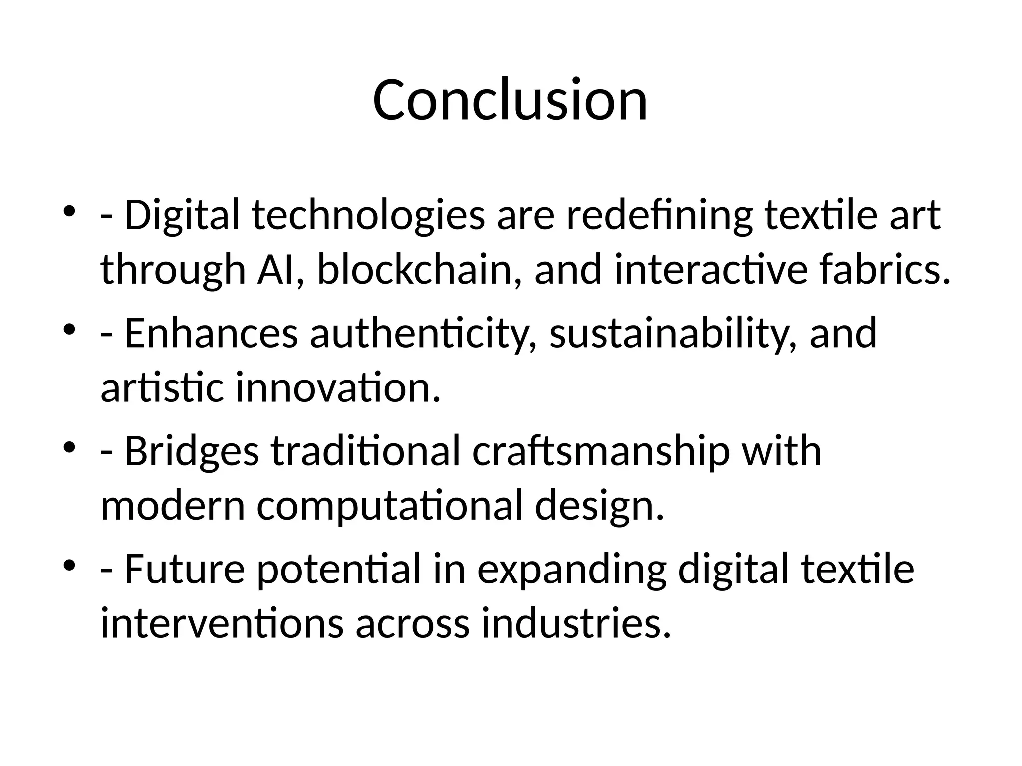 Conclusion
• - Digital technologies are redefining textile art
through AI, blockchain, and interactive fabrics.
• - Enhances authenticity, sustainability, and
artistic innovation.
• - Bridges traditional craftsmanship with
modern computational design.
• - Future potential in expanding digital textile
interventions across industries.
 