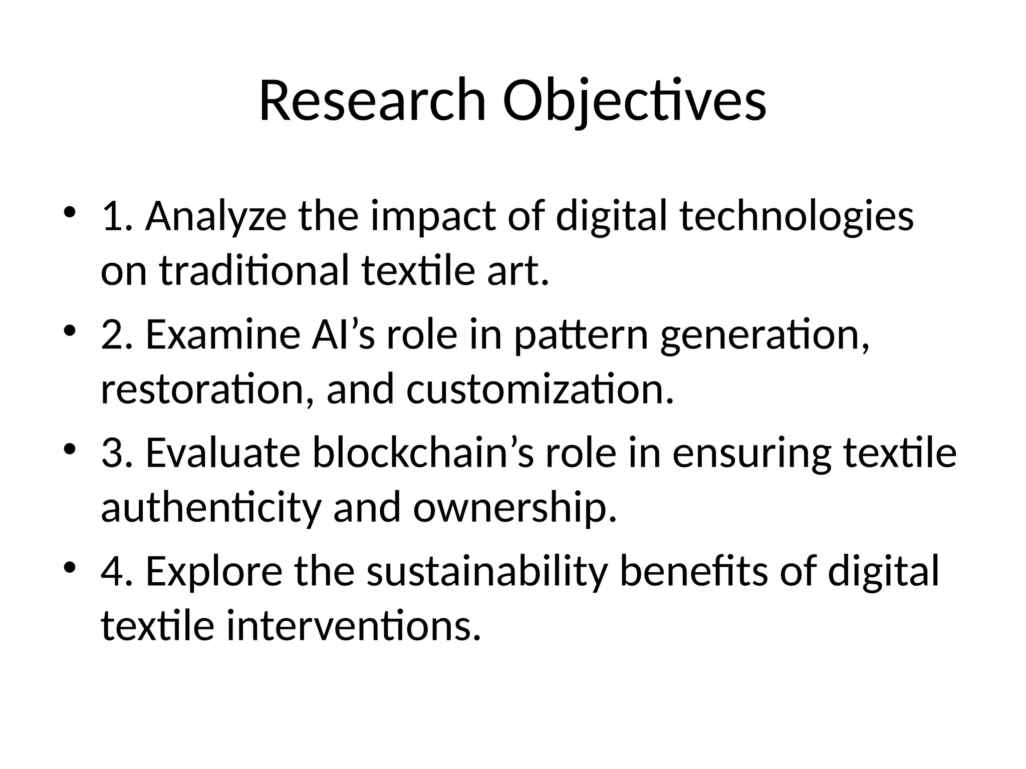 Research Objectives
• 1. Analyze the impact of digital technologies
on traditional textile art.
• 2. Examine AI’s role in pattern generation,
restoration, and customization.
• 3. Evaluate blockchain’s role in ensuring textile
authenticity and ownership.
• 4. Explore the sustainability benefits of digital
textile interventions.
 