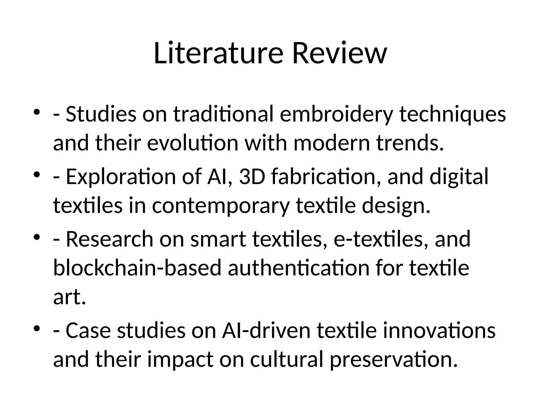 Literature Review
• - Studies on traditional embroidery techniques
and their evolution with modern trends.
• - Exploration of AI, 3D fabrication, and digital
textiles in contemporary textile design.
• - Research on smart textiles, e-textiles, and
blockchain-based authentication for textile
art.
• - Case studies on AI-driven textile innovations
and their impact on cultural preservation.
 