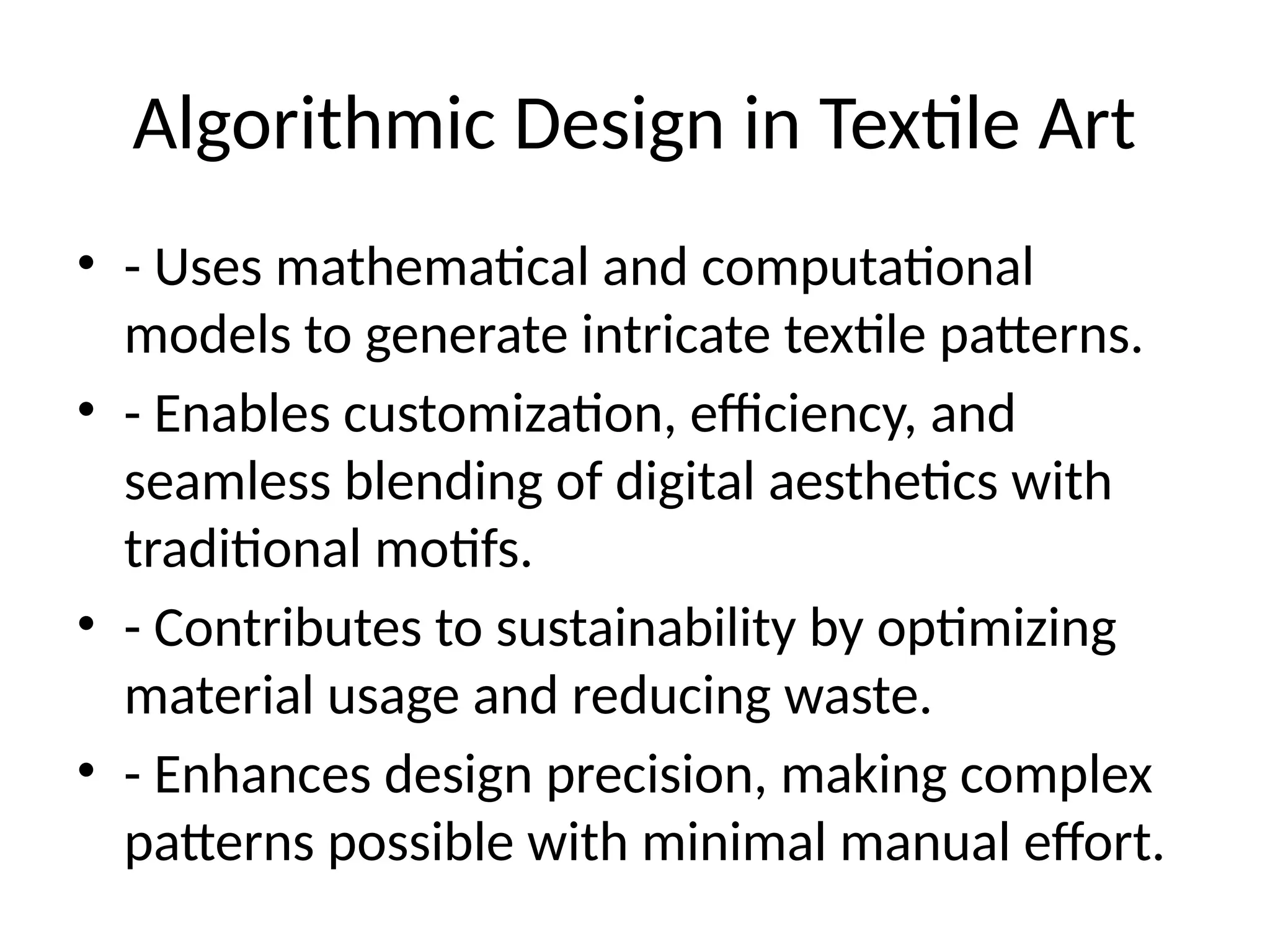 Algorithmic Design in Textile Art
• - Uses mathematical and computational
models to generate intricate textile patterns.
• - Enables customization, efficiency, and
seamless blending of digital aesthetics with
traditional motifs.
• - Contributes to sustainability by optimizing
material usage and reducing waste.
• - Enhances design precision, making complex
patterns possible with minimal manual effort.
 