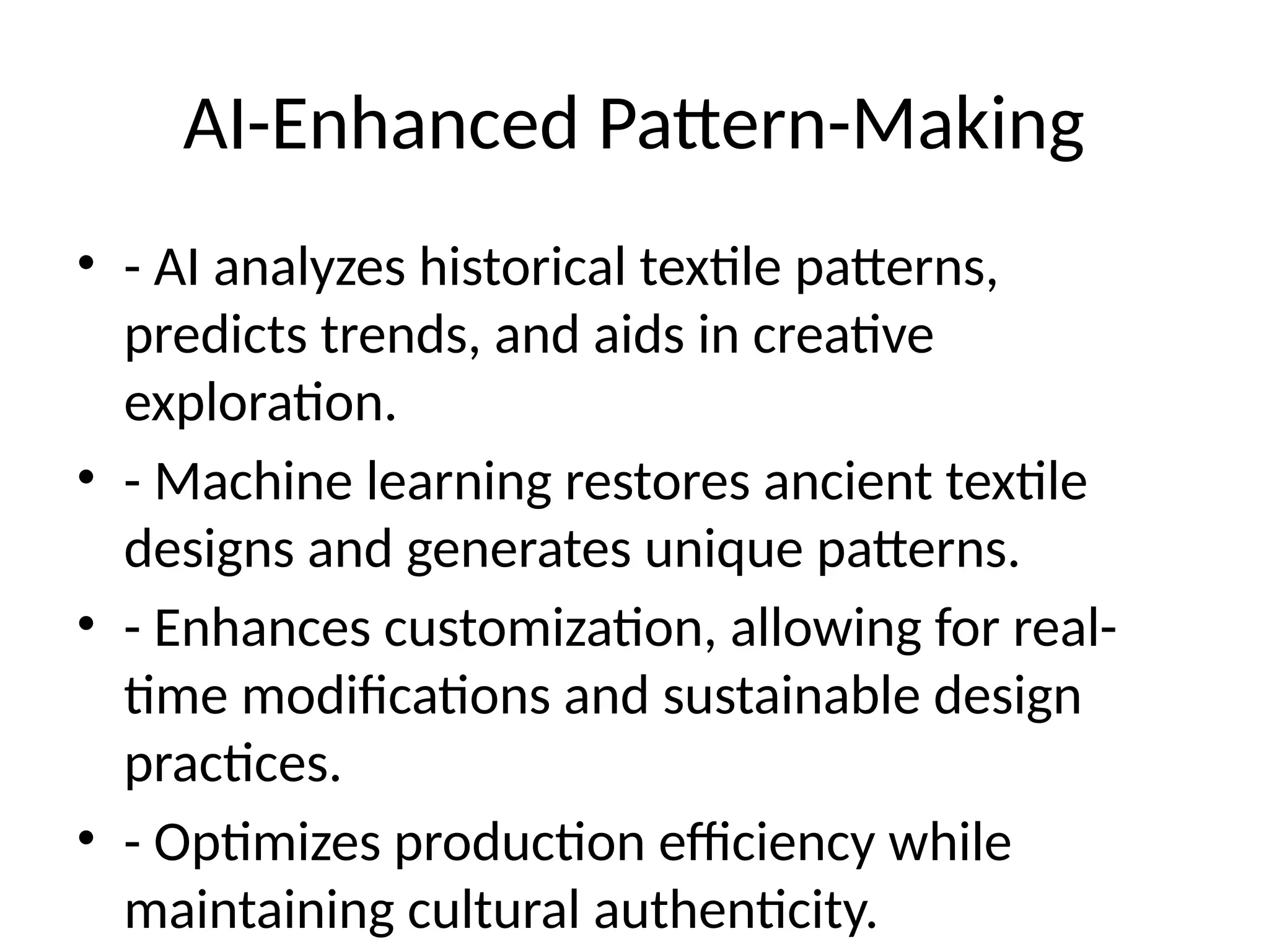 AI-Enhanced Pattern-Making
• - AI analyzes historical textile patterns,
predicts trends, and aids in creative
exploration.
• - Machine learning restores ancient textile
designs and generates unique patterns.
• - Enhances customization, allowing for real-
time modifications and sustainable design
practices.
• - Optimizes production efficiency while
maintaining cultural authenticity.
 