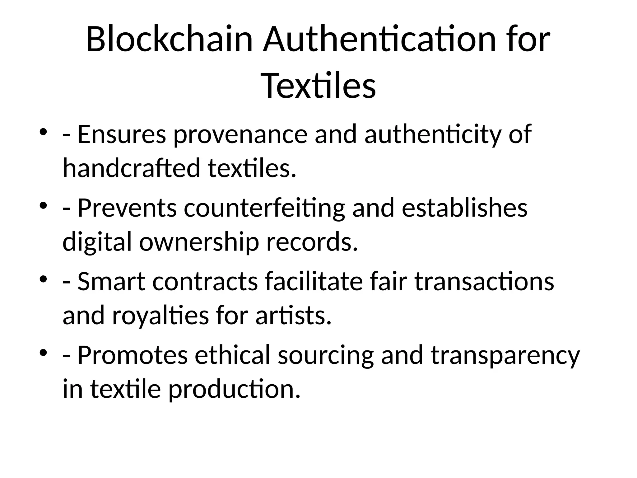 Blockchain Authentication for
Textiles
• - Ensures provenance and authenticity of
handcrafted textiles.
• - Prevents counterfeiting and establishes
digital ownership records.
• - Smart contracts facilitate fair transactions
and royalties for artists.
• - Promotes ethical sourcing and transparency
in textile production.
 