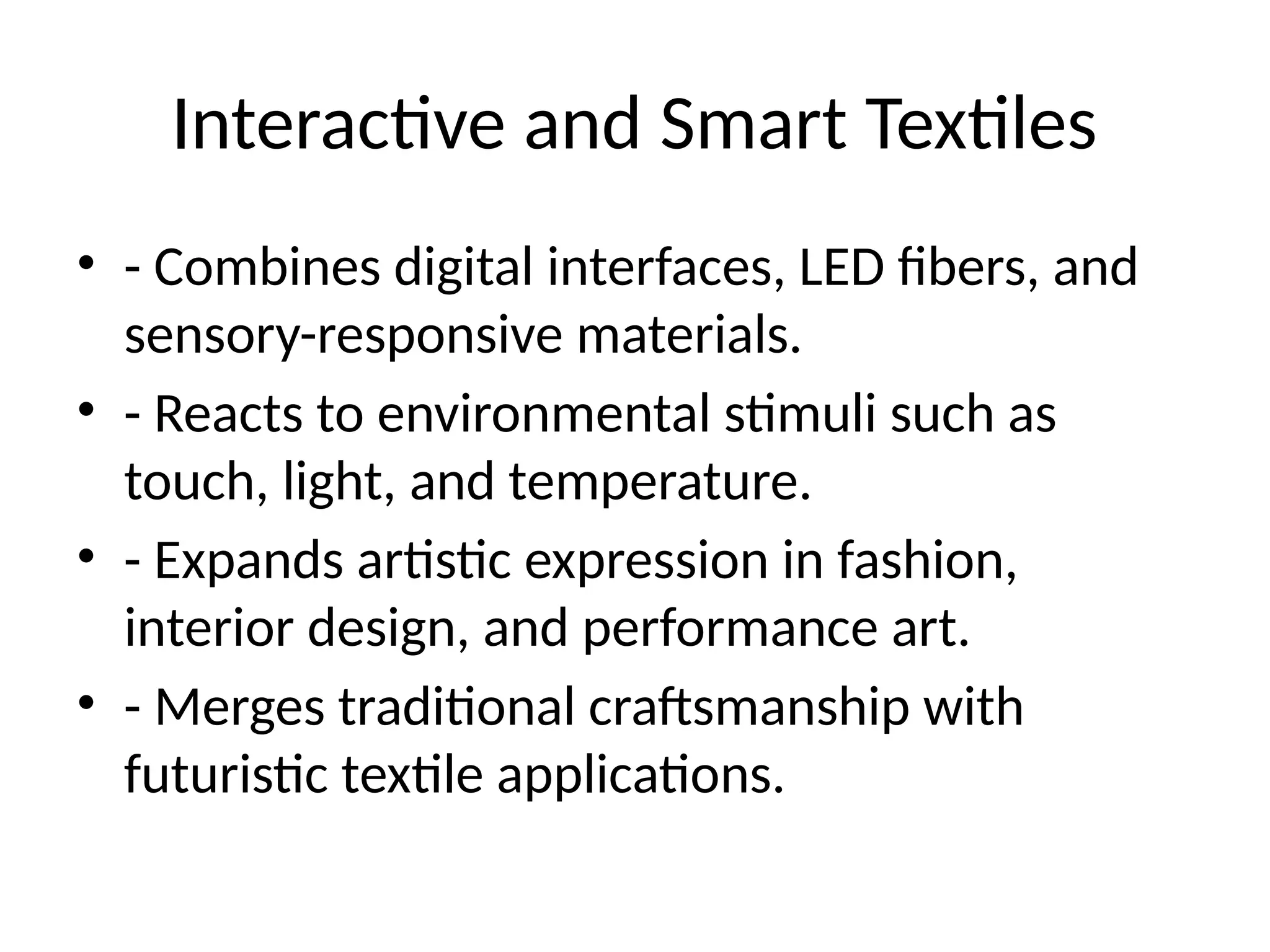 Interactive and Smart Textiles
• - Combines digital interfaces, LED fibers, and
sensory-responsive materials.
• - Reacts to environmental stimuli such as
touch, light, and temperature.
• - Expands artistic expression in fashion,
interior design, and performance art.
• - Merges traditional craftsmanship with
futuristic textile applications.
 