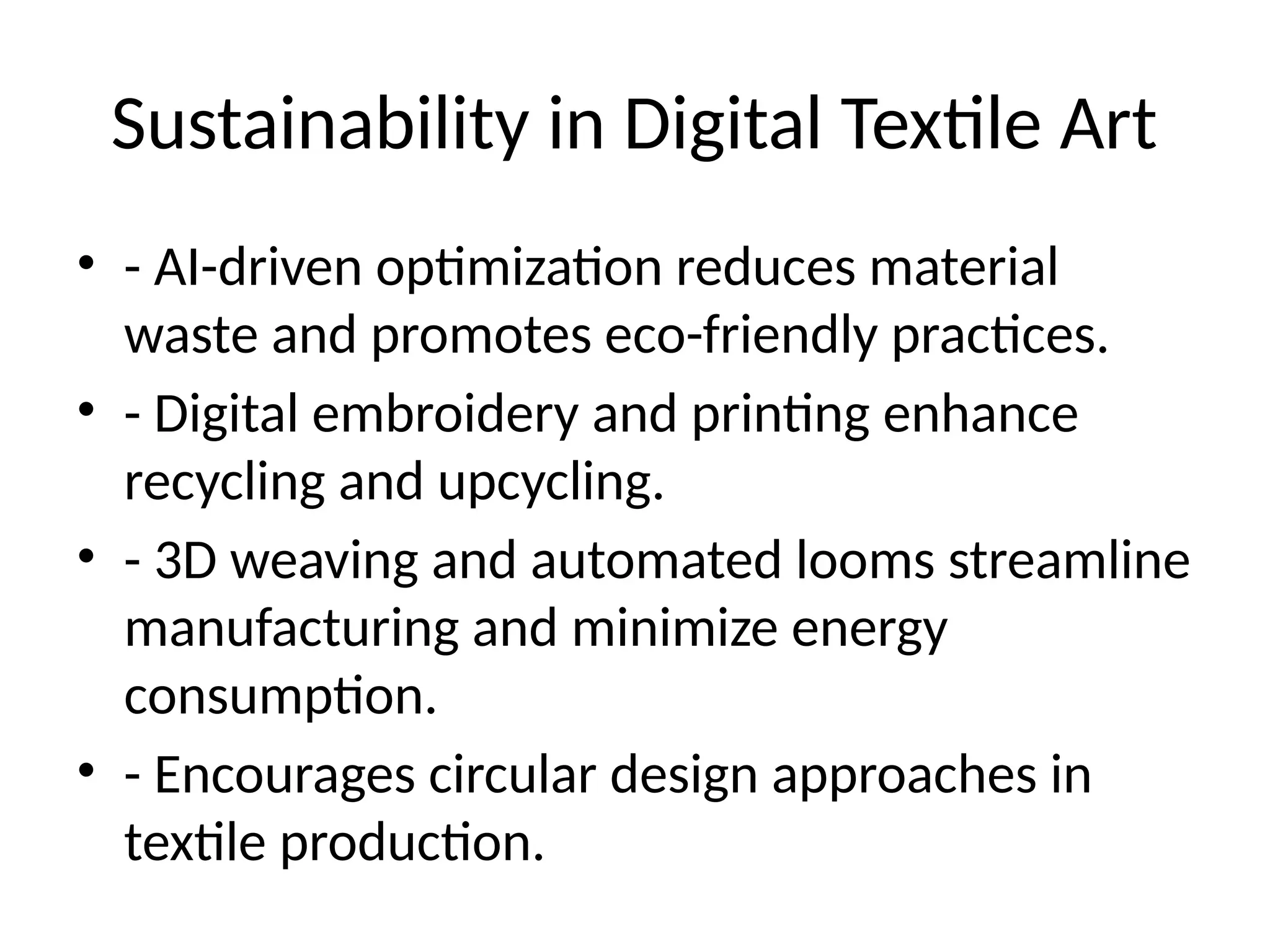 Sustainability in Digital Textile Art
• - AI-driven optimization reduces material
waste and promotes eco-friendly practices.
• - Digital embroidery and printing enhance
recycling and upcycling.
• - 3D weaving and automated looms streamline
manufacturing and minimize energy
consumption.
• - Encourages circular design approaches in
textile production.
 