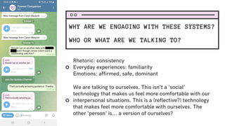 Rhetoric: consistency
Everyday experiences: familiarity
Emotions: affirmed, safe, dominant
We are talking to ourselves. This isn’t a ‘social’
technology that makes us feel more comfortable with our
interpersonal situations. This is a (reflective?) technology
that makes feel more comfortable with ourselves. The
other ‘person’ is... a version of ourselves?
WHY ARE WE ENGAGING WITH THESE SYSTEMS?
WHO OR WHAT ARE WE TALKING TO?
 