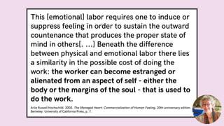 This [emotional] labor requires one to induce or
suppress feeling in order to sustain the outward
countenance that produces the proper state of
mind in others[. ...] Beneath the difference
between physical and emotional labor there lies
a similarity in the possible cost of doing the
work: the worker can become estranged or
alienated from an aspect of self - either the
body or the margins of the soul - that is used to
do the work.
Arlie Russell Hochschild. 2003. The Managed Heart: Commercialization of Human Feeling, 20th anniversary edition.
Berkeley: University of California Press, p. 7.
 