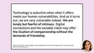 Technology is seductive when what it offers
meets our human vulnerabilities. And as it turns
out, we are very vulnerable indeed. We are
lonely but fearful of intimacy. Digital
connections and the sociable robot may offer
the illustion of companionship without the
demands of friendship.
Sherry Turkle. 2011. Alone Together: Why We Expect More From Technology and Less From Each Other.
New York: Basic Books, p. 1.
 