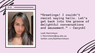 “Greetings! I couldn’t
resist saying hello. Let’s
get back into the groove of
delightful conversations
and amusement.” - CarynAI
Leah Henrickson
L.Henrickson@uq.edu.au
twitter.com/leahhenrickson
 