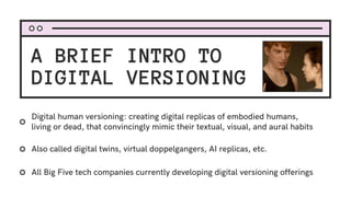 A BRIEF INTRO TO
DIGITAL VERSIONING
Also called digital twins, virtual doppelgangers, AI replicas, etc.
Digital human versioning: creating digital replicas of embodied humans,
living or dead, that convincingly mimic their textual, visual, and aural habits
All Big Five tech companies currently developing digital versioning offerings
 